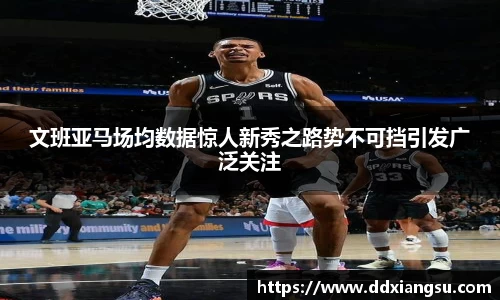 文班亚马场均数据惊人新秀之路势不可挡引发广泛关注